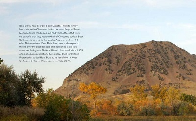 Bear Butte, near Sturgis, South Dakota. This site is Holy Mountain to the Cheyenne Nation because Prophet Sweet Medicine found medicines and had visions there that were so powerful that they reordered all of Cheyenne society. Bear Butte also is sacred to the Lakota, Arapaho, and over 50 other Native nations. Bear Butte has been under repeated threats over the past decades and neither its state park status nor listing as a National Historic Landmark since 1965 offers adequate protection. The National Trust for Historic Preservation added Bear Butte to its list of the 11 Most Endangered Places. Photo courtesy Klotz, 2007.